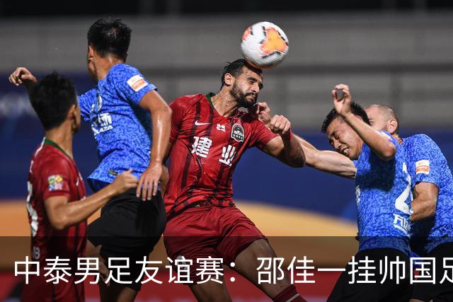 中泰男足友谊赛：邵佳一挂帅国足主场首秀全力争胜